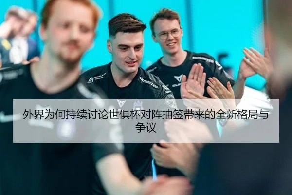 外界为何持续讨论世俱杯对阵抽签带来的全新格局与争议